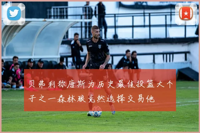 贝弗利称唐斯为历史最佳投篮大个子之一森林狼竟然选择交易他