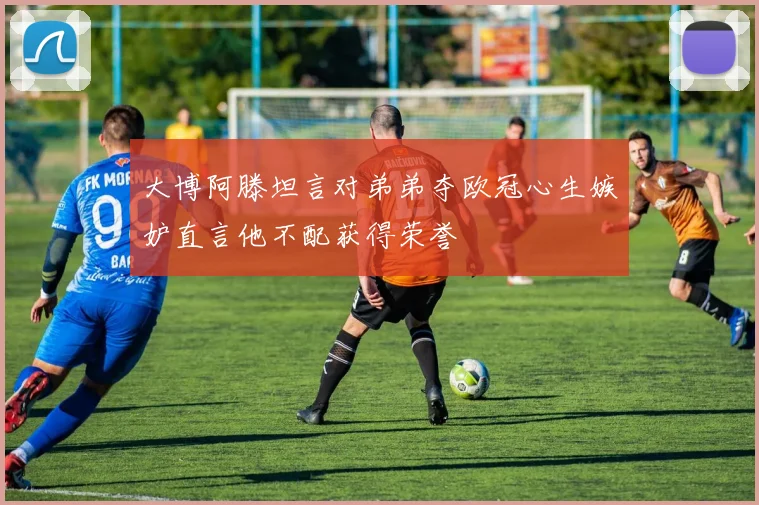 大博阿滕坦言对弟弟夺欧冠心生嫉妒直言他不配获得荣誉