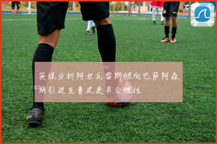 英媒分析阿尔瓦雷斯倾向巴萨阿森纳引进克鲁皮更具合理性