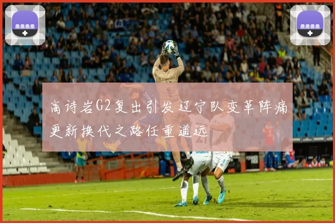 高诗岩G2复出引发辽宁队变革阵痛更新换代之路任重道远