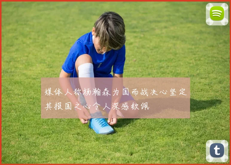 媒体人称杨瀚森为国而战决心坚定其报国之心令人深感钦佩
