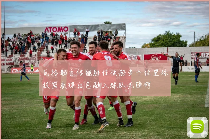 瓦格勒自信能胜任快船多个位置称投篮表现出色融入球队无障碍