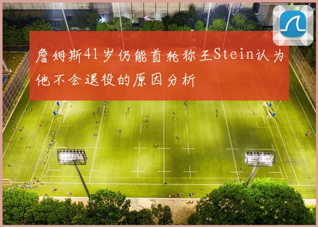 詹姆斯41岁仍能首轮称王Stein认为他不会退役的原因分析