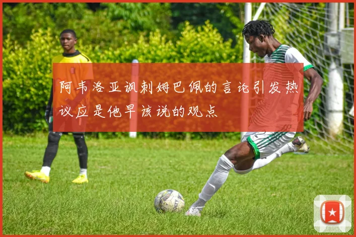 阿韦洛亚讽刺姆巴佩的言论引发热议应是他早该说的观点
