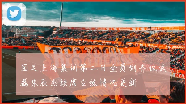 国足上海集训第二日全员到齐仅武磊朱辰杰缺席合练情况更新