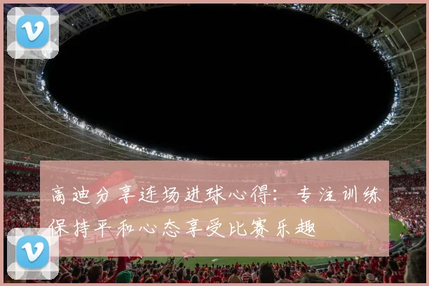 高迪分享连场进球心得：专注训练保持平和心态享受比赛乐趣