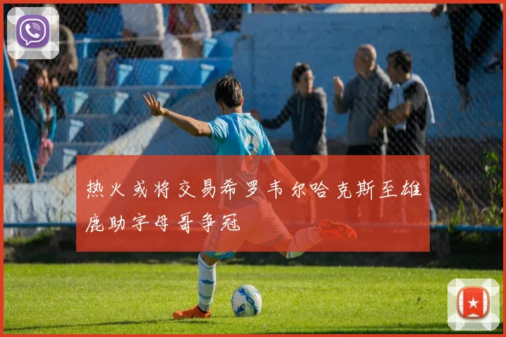热火或将交易希罗韦尔哈克斯至雄鹿助字母哥争冠