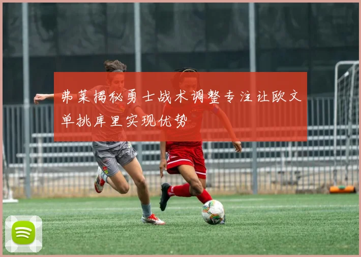 弗莱揭秘勇士战术调整专注让欧文单挑库里实现优势