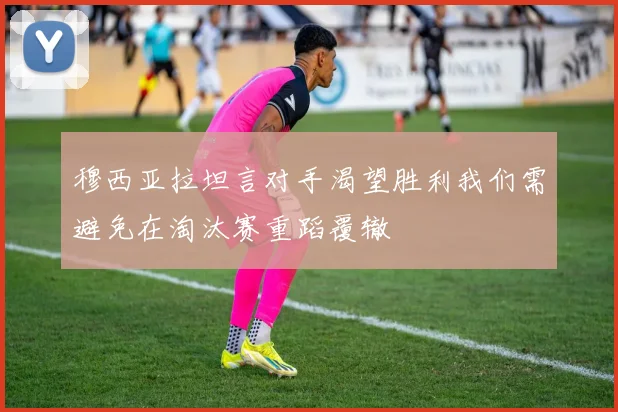 穆西亚拉坦言对手渴望胜利我们需避免在淘汰赛重蹈覆辙