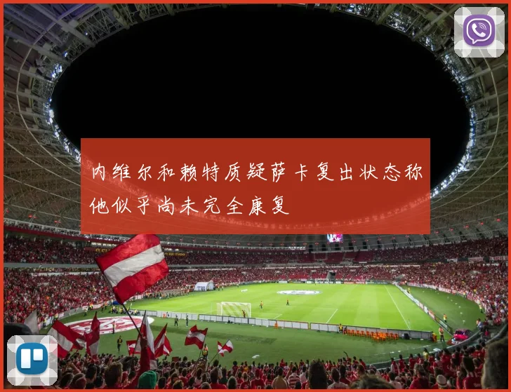 内维尔和赖特质疑萨卡复出状态称他似乎尚未完全康复