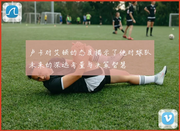 卢卡对艾顿的态度揭示了他对球队未来的深远考量与决策智慧