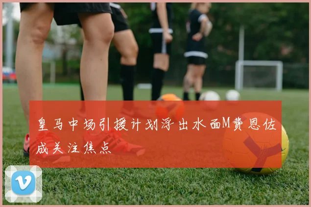 皇马中场引援计划浮出水面M费恩佐成关注焦点