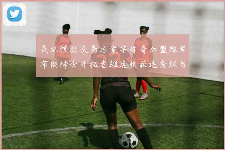 美记预测交易方案字母哥加盟绿军布朗转会开拓者雄鹿收获选秀权与年轻球员