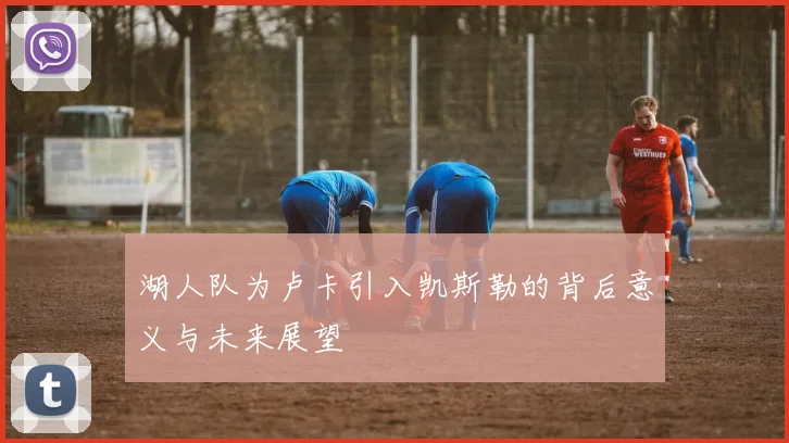 湖人队为卢卡引入凯斯勒的背后意义与未来展望