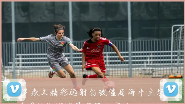 罗森文精彩远射打破僵局海牛主场1-0领先海港展现强大实力