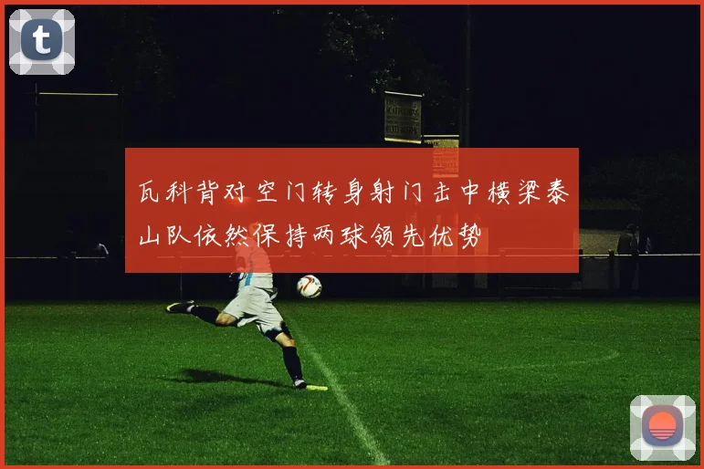 瓦科背对空门转身射门击中横梁泰山队依然保持两球领先优势