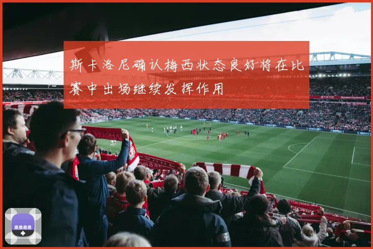 斯卡洛尼确认梅西状态良好将在比赛中出场继续发挥作用