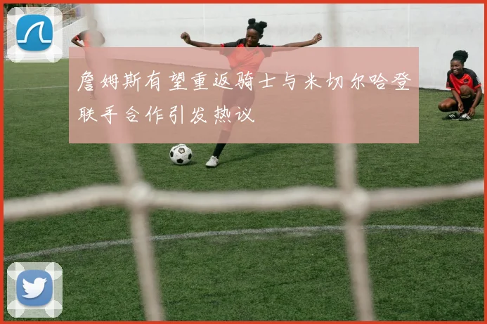詹姆斯有望重返骑士与米切尔哈登联手合作引发热议